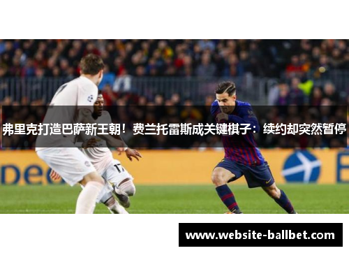 弗里克打造巴萨新王朝!费兰托雷斯成关键棋子:续约却突然暂停